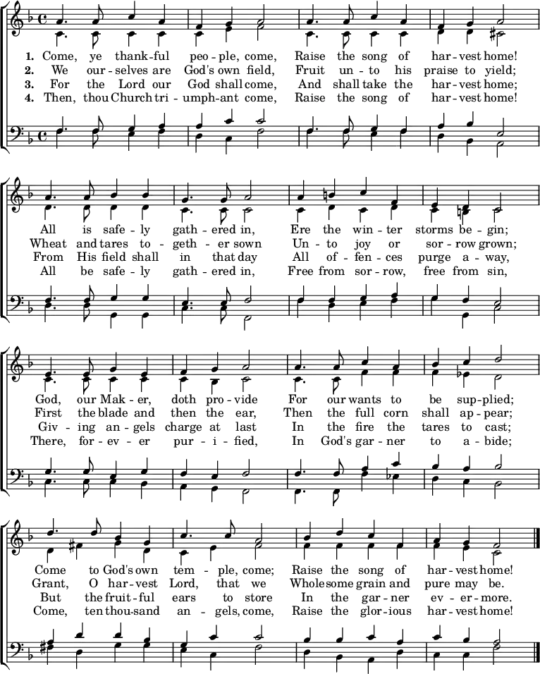 { \new ChoirStaff <<
\language "english"
\new Staff <<
\new Voice \relative c'' { \set Staff.midiInstrument = "church organ" \set Score.tempoHideNote = ##t \override Score.BarNumber #'transparent = ##t \tempo 4 = 110 \voiceOne \clef treble \key f \major \time 4/4
a4. a8 c4 a | f g a2 | a4. a8 c4 a | f g a2 \break
a4. a8 bf4 bf | g4. g8 a2 | a4 b c f, | e d c2 \break
e4. e8 g4 e | f g a2 | a4. a8 c4 a | bf c d2 \break
d4. d8 bf4 g | c4. c8 a2 | bf4 d c f, |a g f2 \bar "|." \break
}
\addlyrics {\set stanza = #"1. "
Come, ye thank -- ful peo -- ple, come,
Raise the song of har -- vest home!
All is safe -- ly gath -- ered in,
Ere the win -- ter storms be -- gin;
God, our Mak -- er, doth pro -- vide
For our wants to be sup -- plied;
Come to God's own tem -- ple, come;
Raise the song of har -- vest home!
}
\addlyrics {\set stanza = #"2. "
We our -- selves are God's own field,
Fruit un -- to his praise to yield;
Wheat and tares to -- geth -- er sown
Un -- to joy or sor -- row grown;
First the blade and then the ear,
Then the full corn shall ap -- pear;
Grant, O har -- vest Lord, that we
Whole -- some grain and pure may be.
}
\addlyrics {\set stanza = #"3. "
For the Lord our God shall come,
And shall take the har -- vest home;
From His field shall in that day
All of -- fen -- ces purge a -- way,
Giv -- ing an -- gels charge at last
In the fire the tares to cast;
But the fruit -- ful ears to store
In the gar -- ner ev -- er -- more.
}
\addlyrics {\set stanza = #"4. "
Then, thou Church tri -- umph -- ant come,
Raise the song of har -- vest home!
All be safe -- ly gath -- ered in,
Free from sor -- row, free from sin,
There, for -- ev -- er pur -- i -- fied,
In God's gar -- ner to a -- bide;
Come, ten thou -- sand an -- gels, come,
Raise the glor -- ious har -- vest home!
}
\new Voice \relative c' { \voiceTwo
c4. c8 c4 c | c e f2 | c4. c8 c4 c | d d cs2 \break
d4. d8 d4 d | c4. c8 c2 | c4 d c d | c b c2 \break
c4. c8 c4 c | c bf c2 | c4. c8 f4 f | f ef d2 \break
d4 fs g d | c e f2 | f4 f f f |f e c2 \bar "|." \break
}
>>
\new Staff <<
\new Voice \relative c { \set Staff.midiInstrument = "church organ" \clef bass \key f \major \time 4/4 \voiceOne
f4. f8 g4 a | a c c2 | f,4. f8 g4 f | a bf e,2 \break
f4. f8 g4 g | e4. e8 f2 | f4 f g a | g f e2 \break
g4. g8 e4 g | f e f2 | f4. f8 a4 c | bf a bf2 \break
a4 d d bf | g c c2 | bf4 bf c a |c bf a2 \bar "|." \break
}
\new Voice \relative c { \voiceTwo
f4. f8 e4 f | d c f2 | f4. f8 e4 f | d bf a2 \break
d4. d8 g,4 g | c4. c8 f,2 | f'4 d e f | g g, c2 \break
c4. c8 c4 bf | a g f2 | f4. f8 f'4 ef | d c bf2 \break
fs'4 d g g | e c f2 | d4 bf a d |c c f2 \bar "|." \break
}
>> >> }